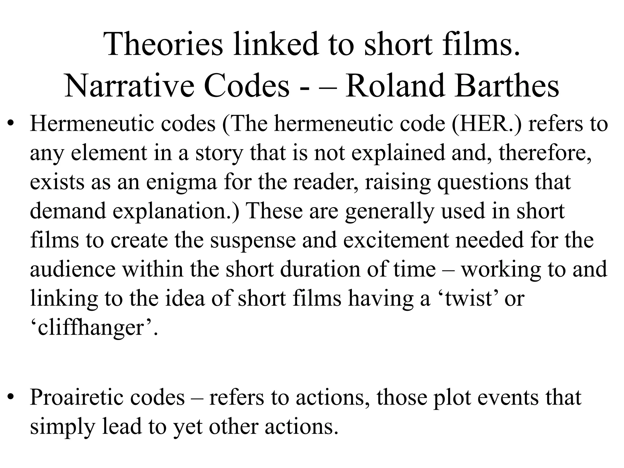 Theories linked to short films.
Narrative Codes - – Roland Barthes
• Hermeneutic codes (The hermeneutic code (HER.) refers to
any element in a story that is not explained and, therefore,
exists as an enigma for the reader, raising questions that
demand explanation.) These are generally used in short
films to create the suspense and excitement needed for the
audience within the short duration of time – working to and
linking to the idea of short films having a ‘twist’ or
‘cliffhanger’.
• Proairetic codes – refers to actions, those plot events that
simply lead to yet other actions.
 