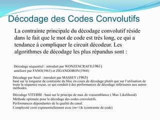 Décodage des Codes Convolutifs	La contrainte principale du décodage convolutif réside dans le fait que le mot de code est très long, ce qui a tendance à compliquer le circuit décodeur. Les algorithmes de décodage les plus répandus sont :	Décodage séquentiel : introduit par WONZENCRAFT(1961)	amélioré par FANO(1963) et ZIGANGOROV(1968)Décodage par Seuil : introduit par MASSEY (1963)basé sur la longueur de contrainte du bloc en cours de décodage plutôt que sur l’utilisation de toute la séquence reçue, ce qui conduit à des performances de décodage inférieures aux autres méthodes.Décodage VITERBI : basé sur le principe de max de vraisemblance ( Max Likelihood) Méthode optimale pour le décodage des codes convolutifs.Performances dépendantes de la qualité du canal.Complexité croit exponentiellement avec (m+1)k (contrainte de code)