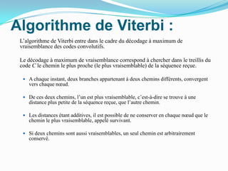 Algorithme de Viterbi :	L’algorithme de Viterbi entre dans le cadre du décodage à maximum de vraisemblance des codes convolutifs.	Le décodage à maximum de vraisemblance correspond à chercher dans le treillis du code C le chemin le plus proche (le plus vraisemblable) de la séquence reçue.A chaque instant, deux branches appartenant à deux chemins différents, convergent vers chaque nœud. De ces deux chemins, l’un est plus vraisemblable, c’est-à-dire se trouve à une distance plus petite de la séquence reçue, que l’autre chemin. Les distances étant additives, il est possible de ne conserver en chaque nœud que le chemin le plus vraisemblable, appelé survivant. Si deux chemins sont aussi vraisemblables, un seul chemin est arbitrairement conservé. 