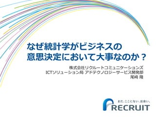 なぜ統計学がビジネスの
意思決定において大事なのか？
株式会社リクルートコミュニケーションズ
ICTソリューション局 アドテクノロジーサービス開発部
尾崎 隆
 