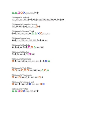 ,   ,   ,   ,   ,   ,        ,       ,

Débloquer le Jet-Pack
   ,    ,     ,    , ,      ,       ,           ,               ,               ,           ,   ,   ,   ,   ,

Débloquer la Limousine Stretch
   , ,      , , ,      ,    , ,

Débloquer le Monster Truck
  , ,     ,   ,    , , ,                    ,           ,           ,               ,

Débloquer le parachute
  , ,     ,    ,    ,       ,           ,           ,           ,           ,

Débloquer le Quadbike
  , , , , , , ,                 ,       ,               ,

Débloquer la Rancher
  , , ,      , , , ,

Débloquer le Stuntplane
  , ,     ,    , ,      ,           ,               ,           ,           ,           ,


Débloquer le Tank Rhino
  , ,     , , , ,       ,                   ,               ,           ,           ,

Débloquer le Trashmaster
  ,   , ,      , , ,     ,                      ,           ,

Débloquer la voiture de golf
  ,   , ,      ,     , ,     ,                      ,           ,

Débloquer le Vortex
  , , , , ,         ,           ,       ,
 