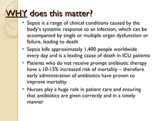 WHY  does this matter? Sepsis is a range of clinical conditions caused by the body’s systemic response to an infection, which can be accompanied by single or multiple organ dysfunction or failure, leading to death Sepsis kills approximately 1,400 people worldwide every day and is a leading cause of death in ICU patients Patients who do not receive prompt antibiotic therapy have a 10-15% increased risk of mortality – therefore early administration of antibiotics have proven to improve mortality Nurses play a huge role in patient care and ensuring that antibiotics are given correctly and in a timely manner 