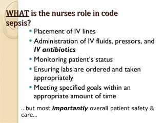 WHAT  is the nurses role in code sepsis? Placement of IV lines Administration of IV fluids, pressors, and  IV antibiotics Monitoring patient’s status Ensuring labs are ordered and taken appropriately Meeting specified goals within an appropriate amount of time …but most  importantly  overall patient safety & care… 