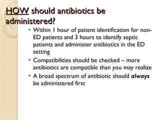 HOW  should antibiotics be administered? Within 1 hour of patient identification for non-ED patients and 3 hours to identify septic patients and administer antibiotics in the ED setting Compatibilities should be checked – more antibiotics are compatible than you may realize A broad spectrum of antibiotic should  always  be administered first 
