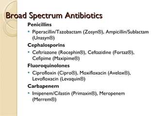 Broad Spectrum Antibiotics Penicillins Piperacillin/Tazobactam (Zosyn®), Ampicillin/Sublactam (Unasyn®) Cephalosporins Ceftriazone (Rocephin®), Ceftazidine (Fortaz®), Cefipime (Maxipime®) Fluoroquinolones Ciprofloxin (Cipro®), Moxifloxacin (Avelox®), Levofloxacin (Levaquin®) Carbapenem Imipenem/Cilastin (Primaxin®), Meropenem (Merrem®) 