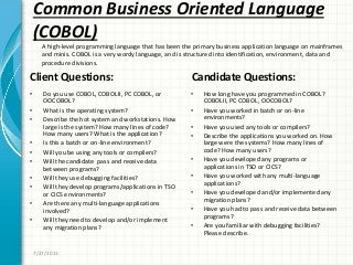 Common Business Oriented Language
(COBOL)
Client Questions:
• Do you use COBOL, COBOLII, PC COBOL, or
OOCOBOL?
• What is the operating system?
• Describe the hot system and workstations. How
large is the system? How many lines of code?
How many users? What is the application?
• Is this a batch or on-line environment?
• Will you be using any tools or compilers?
• Will the candidate pass and receive data
between programs?
• Will they use debugging facilities?
• Will they develop programs/applications in TSO
or CICS environments?
• Are there any multi-language applications
involved?
• Will they need to develop and/or implement
any migration plans?
Candidate Questions:
• How long have you programmed in COBOL?
COBOLII, PC COBOL, OOCOBOL?
• Have you worked in batch or on-line
environments?
• Have you used any tools or compilers?
• Describe the applications you worked on. How
large were the systems? How many lines of
code? How many users?
• Have you developed any programs or
applications in TSO or CICS?
• Have you worked with any multi-language
applications?
• Have you developed and/or implemented any
migration plans?
• Have you had to pass and receive data between
programs?
• Are you familiar with debugging facilities?
Please describe.
7/27/2011
A high-level programming language that has been the primary business application language on mainframes
and minis. COBOL is a very wordy language, and is structured into identification, environment, data and
procedure divisions.
 