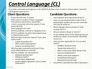 Control Language (CL)
Client Questions:
• Please describe your CL System.
• What series or model is it? Was it upgraded
from previous System/36 or System/38?
• Is the CL connected with other systems? If yes,
please describe.
• What languages are used?
• Will the candidate maintain or design/write CL?
• Will the candidate be performing programming
or administration work?
• Will the project involve PC Support? If yes, what
will be used?
– Transfer files to/from PC?
– Write a screen saver program?
– Setup or use virtual printers?
• Will the project involved Client Access? If yes,
will transferring files be required?
• Will the candidate be responsible for:
– Manipulating library lists?
– Setting up security?
– Any third party applications?
– Custom software applications such as Lawson
Financial etc?
Candidate Questions:
• How long have you programmed using CL?
• Have you ever programmed on System/36 or
System/38? If Sys/38, have you ever converted
from Sys/36 to Native?
• What languages did you program in when
working with CL?
• Did you maintain, design or write CL?
• On the AS/400, which of the following have you
worked on? Native environmental; System/36;
version 3.1?
• Have you been responsible for: If so, to what
extent?
– RUMBA or Showcase Vista?
– Transfer files to/from PC’s?
– Write a screen saver? Client Access? If yes:
– Have you transferred files?
– Written screen saver programs?
– Provided facsimile support?
– Advanced function printing?
• Visual RPG? Code/400? SQL/400? S/38 utilities?
08/02/2011
CL provides commands and programs on the AS/400 that allows users to perform various system, operation
and programming functions.
 