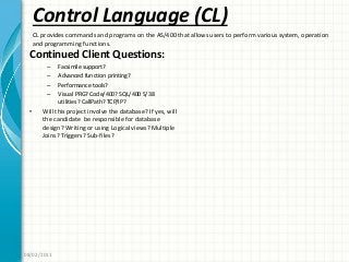 Control Language (CL)
Continued Client Questions:
– Facsimile support?
– Advanced function printing?
– Performance tools?
– Visual PRG? Code/400? SQL/400 S/38
utilities? CallPath? TCP/IP?
• Will this project involve the database? If yes, will
the candidate be responsible for database
design? Writing or using Logical views? Multiple
Joins? Triggers? Sub-files?
08/02/2011
CL provides commands and programs on the AS/400 that allows users to perform various system, operation
and programming functions.
 
