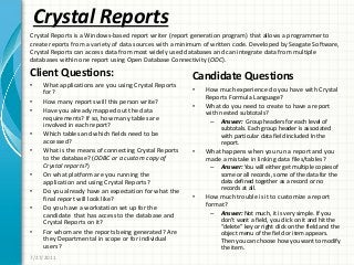 Crystal Reports
Client Questions:
• What applications are you using Crystal Reports
for?
• How many reports will this person write?
• Have you already mapped out the data
requirements? If so, how many tables are
involved in each report?
• Which tables and which fields need to be
accessed?
• What is the means of connecting Crystal Reports
to the database? (ODBC or a custom copy of
Crystal reports?)
• On what platform are you running the
application and using Crystal Reports?
• Do you already have an expectation for what the
final report will look like?
• Do you have a workstation set up for the
candidate that has access to the database and
Crystal Reports on it?
• For whom are the reports being generated? Are
they Departmental in scope or for individual
users?
Candidate Questions
• How much experience do you have with Crystal
Reports Formula Language?
• What do you need to create to have a report
with nested subtotals?
– Answer: Group headers for each level of
subtotals. Each group header is associated
with particular data field included In the
report.
• What happens when you run a report and you
made a mistake in linking data files/tables?
– Answer: You will either get multiple copies of
some or all records, some of the data for the
data defined together as a record or no
records at all.
• How much trouble is it to customize a report
format?
– Answer: Not much, it is very simple. If you
don’t want a field, you click on it and hit the
“delete” key or right click on the field and the
object menu of the field or item appears.
Then you can choose how you want to modify
the item.
7/27/2011
Crystal Reports is a Windows-based report writer (report generation program) that allows a programmer to
create reports from a variety of data sources with a minimum of written code. Developed by Seagate Software,
Crystal Reports can access data from most widely used databases and can integrate data from multiple
databases within one report using Open Database Connectivity (ODC).
 