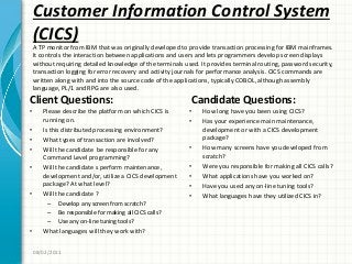 Customer Information Control System
(CICS)
Client Questions:
• Please describe the platform on which CICS is
running on.
• Is this distributed processing environment?
• What types of transaction are involved?
• Will the candidate be responsible for any
Command Level programming?
• Will the candidate s perform maintenance,
development and/or, utilize a CICS development
package? At what level?
• Will the candidate ?
– Develop any screen from scratch?
– Be responsible for making all CICS calls?
– Use any on-line tuning tools?
• What languages will they work with?
Candidate Questions:
• How long have you been using CICS?
• Has your experience main maintenance,
development or with a CICS development
package?
• How many screens have you developed from
scratch?
• Were you responsible for making all CICS calls?
• What applications have you worked on?
• Have you used any on-line tuning tools?
• What languages have they utilized CICS in?
08/02/2011
A TP monitor from IBM that was originally developed to provide transaction processing for IBM mainframes.
It controls the interaction between applications and users and lets programmers develop screen displays
without requiring detailed knowledge of the terminals used. It provides terminal routing, password security,
transaction logging for error recovery and activity journals for performance analysis. CICS commands are
written along with and into the source code of the applications, typically COBOL, although assembly
language, PL/1 and RPG are also used.
 