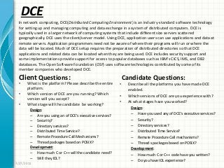 DCE
Client Questions:
• What is the platform? Please describe the entire
platform.
• Which version of DCE are you running? Which
version will you accept?
• What stage will the candidate be working?
Design:
– Are you using an of DCE’s executive services?
– Security?
– Directory services?
– Distributed Time Service?
– Remote Procedure Call Mechanisms?
– Thread packages based on POSIX?
Development:
– How much C or C++ will the candidate need?
– Will they IDL?
Candidate Questions:
• Describe all the platforms you have made DCE
enabled.
• Which versions of DCE are you experience with?
• At what stages have you worked?
Design:
– Have you used any of DCE’s executive services?
– Security?
– Directory services?
– Distributed Time Service?
– Remote Procedure Call mechanisms?
– Thread s packages based on POSIX?
Development:
– How much C or C++ code have you written?
– Do you have IDL experience?
7/27/2011
In network computing, DCE(Distributed Computing Environment) is an industry-standard software technology
for setting up and managing computing and data exchange in a system of distributed computers. DCE is
typically used in a larger network of computing systems that include different size servers scattered
geographically. DCE uses the client/server model. Using DCE, application users can use applications and data at
remote servers. Application programmers need not be aware of where their programs will run or where the
data will be located. Much of DCE setup requires the preparation of distributed directories so that DCE
applications and related data can be located when they are being used. DCE includes security support and
some implementations provide support for access to popular databases such as IBM’s CICS, IMS, and DB2
databases. The Open Software Foundation (OSF) uses software technologies contributed by some of its
member companies who developed DCE.
 