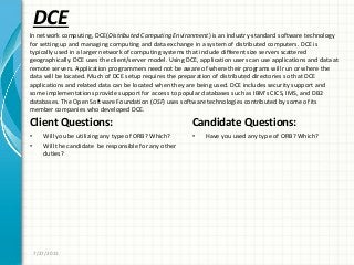 DCE
Client Questions:
• Will you be utilizing any type of ORB? Which?
• Will the candidate be responsible for any other
duties?
Candidate Questions:
• Have you used any type of ORB? Which?
7/27/2011
In network computing, DCE(Distributed Computing Environment) is an industry-standard software technology
for setting up and managing computing and data exchange in a system of distributed computers. DCE is
typically used in a larger network of computing systems that include different size servers scattered
geographically. DCE uses the client/server model. Using DCE, application users can use applications and data at
remote servers. Application programmers need not be aware of where their programs will run or where the
data will be located. Much of DCE setup requires the preparation of distributed directories so that DCE
applications and related data can be located when they are being used. DCE includes security support and
some implementations provide support for access to popular databases such as IBM’s CICS, IMS, and DB2
databases. The Open Software Foundation (OSF) uses software technologies contributed by some of its
member companies who developed DCE.
 