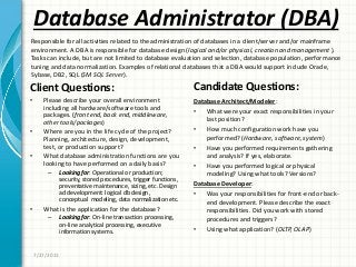 Database Administrator (DBA)
Client Questions:
• Please describe your overall environment
including all hardware/software tools and
packages. (front end, back end, middleware,
other tools/packages)
• Where are you in the life cycle of the project?
Planning, architecture, design, development,
test, or production support?
• What database administration functions are you
looking to have performed on a daily basis?
– Looking for: Operational or production;
security, stored procedures, trigger functions,
preventative maintenance, sizing, etc. Design
ad development: logical db design,
conceptual modeling, data normalization etc.
• What is the application for the database?
– Looking for: On-line transaction processing,
on-line analytical processing, executive
information systems.
Candidate Questions:
Database Architect/Modeler:
• What were your exact responsibilities in your
last position?
• How much configuration work have you
performed? (Hardware, software, system)
• Have you performed requirements gathering
and analysis? If yes, elaborate.
• Have you performed logical or physical
modeling? Using what tools? Versions?
Database Developer:
• Was your responsibilities for front-end or back-
end development. Please describe the exact
responsibilities. Did you work with stored
procedures and triggers?
• Using what application? (OLTP, OLAP)
7/27/2011
Responsible for all activities related to the administration of databases in a client/server and/or mainframe
environment. A DBA is responsible for database design (logical and/or physical, creation and management ).
Tasks can include, but are not limited to database evaluation and selection, database population, performance
tuning and data normalization. Examples of relational databases that a DBA would support include Oracle,
Sybase, DB2, SQL (SM SQL Server).
 