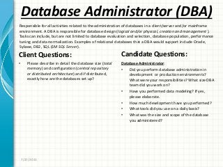 Database Administrator (DBA)
Client Questions:
• Please describe in detail the database size (total
memory) and configuration (central repository
or distributed architecture) and if distributed,
exactly how are the databases set up?
Candidate Questions:
Database Administrator:
• Did you perform database administration in
development or production environments?
What were your responsibilities? What size DBA
team did you work on?
• Have you performed data modeling? If yes,
please elaborate.
• How much development have you performed?
• What tools did you use on a daily basis?
• What was the size and scope of the database
you administered?
7/27/2011
Responsible for all activities related to the administration of databases in a client/server and/or mainframe
environment. A DBA is responsible for database design (logical and/or physical, creation and management ).
Tasks can include, but are not limited to database evaluation and selection, database population, performance
tuning and data normalization. Examples of relational databases that a DBA would support include Oracle,
Sybase, DB2, SQL (SM SQL Server).
 