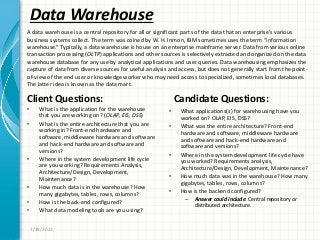 Data Warehouse
Client Questions:
• What is the application for the warehouse
that you are working on? (OLAP, EIS, DSS)
• What is the entire architecture that you are
working in? Front-end hardware and
software, middleware hardware and software
and hack-end hardware and software and
versions?
• Where in the system development life cycle
are you working? Requirements Analysis,
Architecture/Design, Development,
Maintenance?
• How much data is in the warehouse? How
many gigabytes, tables, rows, columns?
• How is the back-end configured?
• What data modeling tools are you using?
Candidate Questions:
• What applications(s) for warehousing have you
worked on? OLAP, EIS, DSS?
• What was the entire architecture? Front-end
hardware and software, middleware hardware
and software and hack-end hardware and
software and versions?
• Where in the system development life cycle have
you worked? Requirements analysis,
Architecture/Design, Development, Maintenance?
• How much data was in the warehouse? How many
gigabytes, tables, rows, columns?
• How is the backend configured?
– Answer could include: Central repository or
distributed architecture.
7/28/2011
A data warehouse is a central repository for all or significant parts of the data that an enterprise’s various
business systems collect. The term was coined by W. H. Inmon, IBM sometimes uses the term “information
warehouse.” Typically, a data warehouse is house on an enterprise mainframe server. Data from various online
transaction processing (OLTP) applications and other sources is selectively extracted and organized on the data
warehouse database for any use by analytical applications and user queries. Data warehousing emphasizes the
capture of data from diverse sources for useful analysis and access, but does not generally start from the point-
of-view of the end user or knowledge worker who may need access to specialized, sometimes local databases.
The latter idea is known as the data mart.
 