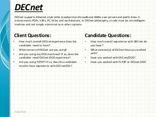 DECnet
Client Questions:
• How much overall DECnet experience does the
candidate need to have?
• What version of DECnet are you using?
• Are you using any DOS machines? If so, does the
candidate need DECnet/DOS experience?
• Are you using TCP/IP? If so, does the candidate
need to have experience with DECnet/OSI?
Candidate Questions:
• How much overall experience with DECnet do
you have?
• What versions(s) of DECnet have you worked
with?
• Have you worked with DECnet/DOS?
• Have you worked with TCP/IP or DECnet/OSI?
7/26/2011
DECnet supports Ethernet-style LANs, baseband and broadband WANs over private and public lines. It
interconnects PDPs, VAXs, PC, Macs and workstations. In DECnet philosophy, a node must be an intelligent
machine and not simply a terminal as in other systems.
 