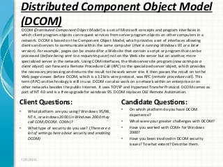 Distributed Component Object Model
(DCOM)
Client Questions:
• What platform are you using? Windows 95/98,
NT 4, or windows 2000 (in Windows 2000 they
call COM/DCOM: COM+)?
• What type of security do you use? (There are a
lot of settings here about security and enabling
DCOM)
Candidate Questions:
• On which platform do you have DCOM
experience?
• What were your greater challenges with DCOM?
• Have you worked with COM+ for Windows
2000?
• Have you been involved in DCOM security
issues? To what extent? Describe them.
7/27/2011
DCOM (Distributed Component Object Model) is a set of Microsoft concepts and program interfaces in
which client program objects can request services from server program objects on other computers in a
network. DCOM is based on the Component Object Model, which provides a set of interfaces allowing
clients and servers to communicate within the same computer (that is running Windows 95 or a later
version). For example, pages can be created for a Web site that contain a script or program that can be
processed (before being sent to a requesting user) not on the Web site server but on another, more
specialized server in the network. Using COM interfaces, the Web server site program (now acting as a
client object) can forward a Remote Procedure Call (RPC) to the specialized server object, which provides
the necessary processing and returns the result to the web server site. It then passes the result on to the
Web page viewer. Before DCOM, which is a 32 bits wire protocol, was RPC (remote procedure call). This
term (RPC) and technology is still in use. DCOM can also work on a network within an enterprise or on
other networks besides the public Internet. It uses TCP/IP and Hypertext Transfer Protocol. DCOM comes as
part of NT 4.0 and is a free upgrade for windows 95. DCOM replaces OLE Remote Automation.
 