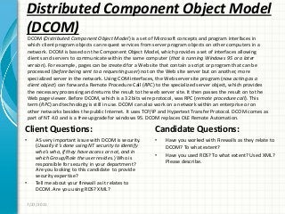 Distributed Component Object Model
(DCOM)
Client Questions:
• AS very important issue with DCOM is security.
(Usually it’s done using NT security to identify
who’s who, if they have access or not, and in
which Group/Role the user resides.) Who is
responsible for security in your department?
Are you looking to this candidate to provide
security expertise?
• Tell me about your firewall as it relates to
DCOM. Are you using RDS? XML?
Candidate Questions:
• Have you worked with Firewalls as they relate to
DCOM? To what extent?
• Have you used RDS? To what extent? Used XML?
Please describe.
7/27/2011
DCOM (Distributed Component Object Model) is a set of Microsoft concepts and program interfaces in
which client program objects can request services from server program objects on other computers in a
network. DCOM is based on the Component Object Model, which provides a set of interfaces allowing
clients and servers to communicate within the same computer (that is running Windows 95 or a later
version). For example, pages can be created for a Web site that contain a script or program that can be
processed (before being sent to a requesting user) not on the Web site server but on another, more
specialized server in the network. Using COM interfaces, the Web server site program (now acting as a
client object) can forward a Remote Procedure Call (RPC) to the specialized server object, which provides
the necessary processing and returns the result to the web server site. It then passes the result on to the
Web page viewer. Before DCOM, which is a 32 bits wire protocol, was RPC (remote procedure call). This
term (RPC) and technology is still in use. DCOM can also work on a network within an enterprise or on
other networks besides the public Internet. It uses TCP/IP and Hypertext Transfer Protocol. DCOM comes as
part of NT 4.0 and is a free upgrade for windows 95. DCOM replaces OLE Remote Automation.
 