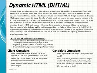 Dynamic HTML (DHTML)
Client Questions:
• What types of DHTML do you use? For what
application? What do you need the site to do?
• Who is your target audience for the web page?
(Internet, Intranet or Extranet)
• What other software are you using in the design
of the page?
Candidate Questions:
• What types of DHTML are you using or have you
used?
• What tools have you used or are you using to
create/edit? (Dreamweaver, Homesite, etc.)
• In what do you feel you are most proficient?
(Design, coding, or both)
7/28/2011
Dynamic HTML is a collective term for a combination of new Hypertext Markup Language (HTML) tags and
options, that will let you create Web pages more animated and more responsive to user interaction than
previous versions of HTML. Much of the dynamic HTML is specified in HTML 4.0. Simple examples of dynamic
HTML pages would include (1) having the color of a text heading change when a user passes a mouse over it;
or (2) allowing a user to “drag and drop” an image to another place on a Web page. Dynamic HTML can allow
Web documents to look and act like desktop applications or multimedia productions. The features that
constitute dynamic HTML are included in Netscape Communications’ Navigator 4.0 (part of Netscape’s
Communicator suite) and above, by Microsoft’s browser, Internet Explorer 4.0 and above. While HTML 4.0 is
supported by both Netscape and Microsoft browsers, some additional capabilities are supported by only one
of the browsers, a Web site must create two versions of each site and serve the pages appropriate to each
user’s browser version.
The Concepts and Features in Dynamis HTML
• An object-oriented view of a Web page and its elements
• Cascading style sheets and the layering of content
• Programming that can address all or most page elements
• Dynamic fonts (moving words and things of similar nature)
 