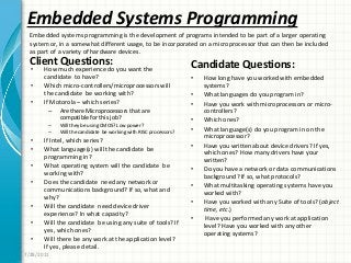 Embedded Systems Programming
Client Questions:
• How much experience do you want the
candidate to have?
• Which micro-controllers/microprocessors will
the candidate be working with?
• If Motorola – which series?
– Are there Microprocessors that are
compatible for this job?
– Will they be using CMOS? Low power?
– Will the candidate be working with RISC processors?
• If Intel, which series?
• What language(s) will the candidate be
programming in?
• What operating system will the candidate be
working with?
• Does the candidate need any network or
communications background? If so, what and
why?
• Will the candidate need device driver
experience? In what capacity?
• Will the candidate be using any suite of tools? If
yes, which ones?
• Will there be any work at the application level?
If yes, please detail.
Candidate Questions:
• How long have you worked with embedded
systems?
• What languages do you program in?
• Have you work with microprocessors or micro-
controllers?
• Which ones?
• What language(s) do you program in on the
microprocessor?
• Have you written about device drivers? If yes,
which ones? How many drivers have your
written?
• Do you have a network or data communications
background? If so, what protocols?
• What multitasking operating systems have you
worked with?
• Have you worked with any Suite of tools? (object
time, etc.)
• Have you performed any work at application
level? Have you worked with any other
operating systems?
7/28/2011
Embedded systems programming is the development of programs intended to be part of a larger operating
system or, in a somewhat different usage, to be incorporated on a microprocessor that can then be included
as part of a variety of hardware devices.
 