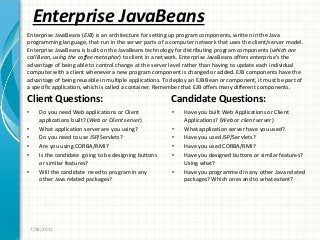 Enterprise JavaBeans
Client Questions:
• Do you need Web applications or Client
applications built? (Web or Client server)
• What application server are you using?
• Do you need to use JSP/Servlets?
• Are you using CORBA/RMI?
• Is the candidate going to be designing buttons
or similar features?
• Will the candidate need to program in any
other Java related packages?
Candidate Questions:
• Have you built Web Applications or Client
Applications? (Web or client server)
• What application server have you used?
• Have you used JSP/Servlets?
• Have you used CORBA/RMI?
• Have you designed buttons or similar features?
Using what?
• Have you programmed in any other Java related
packages? Which ones and to what extent?
7/28/2011
Enterprise JavaBeans (EJB) is an architecture for setting up program components, written in the Java
programming language, that run in the server parts of a computer network that uses the client/server model.
Enterprise JavaBeans is built on the JavaBeans technology for distributing program components (which are
call Bean, using the coffee metaphor) to client in a network. Enterprise JavaBeans offers enterprise’s the
advantage of being able to control change at the server level rather than having to update each individual
computer with a client whenever a new program component is changed or added. EJB components have the
advantage of being reusable in multiple applications. To deploy an EJB Bean or component, it must be part of
a specific application, which is called a container. Remember that EJB offers many different components.
 