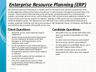 Enterprise Resource Planning (ERP)
Client Questions:
• What ERP are you using or getting ready to
implement?
• Where are you in the life cycle of the project?
Are you looking for Architects and Project
Managers or staff augmentation at the
implementation level?
• On what platform are you implementing your
ERP? Is your ERP system designed to work with
different RDBMS’s (Relational Database
Management Systems) such as Oracle, Sybase,
or Informix?
• In which ERP modules will the candidate to
required to have experience?
• How many people do you have currently
assigned to this effort? What challenges are
they currently facing?
Candidate Questions:
• What ERPs have you worked with? What have
been your specific responsibilities on these
projects?
• On what sized teams have you participated?
What were your specific responsibilities?
• On what platforms and RDBMS did you use in
these ERP implementation efforts?
• What ERP modules did you have specific
responsibility for? What were your assigned
tasks?
7/28/2011
ERP (Enterprise Resource Planning) is an industry term for the broad set of activities supported by multi-
module application software that helps a manufacturer or other business manage the important parts of its
business. These include product planning, parts purchasing, maintaining inventories, interacting with
suppliers, providing customer service, and tracking orders. ERP can also include application modules for the
finance and human resources aspects of a business. Typically, an ERP system uses or is integrated with a
relational database system. The deployment of an ERP system can involve considerable business process
analysis, employee retraining, and new work procedures. SAP, PeopleSoft, Oracle, J.D. Edwards, and BAAN are
among ERP product providers offering ERP outsourcing.
 