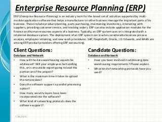 Enterprise Resource Planning (ERP)
Client Questions:
Database and Network
• How will the data warehousing aspects be
addressed? Will your employees be handling
this, or is an outside expert going to lead this
portion on of the project?
• What is the maximum time it takes to upload
the remote data?
• Does the software support a parallel processing
option?
• How many security layers have been
incorporated into the software?
• What kind of networking protocols does the
software support?
Candidate Questions:
Database and Network
• Have you been involved in addressing data
warehousing requirements? Please explain.
• What kind of networking protocols have you
used?
7/28/2011
ERP (Enterprise Resource Planning) is an industry term for the broad set of activities supported by multi-
module application software that helps a manufacturer or other business manage the important parts of its
business. These include product planning, parts purchasing, maintaining inventories, interacting with
suppliers, providing customer service, and tracking orders. ERP can also include application modules for the
finance and human resources aspects of a business. Typically, an ERP system uses or is integrated with a
relational database system. The deployment of an ERP system can involve considerable business process
analysis, employee retraining, and new work procedures. SAP, PeopleSoft, Oracle, J.D. Edwards, and BAAN are
among ERP product providers offering ERP outsourcing.
 