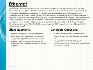 Ethernet
Client Questions:
• Does your company currently use Ethernet?
• How large is the network that it is based on?
• Are you looking to interface with OSI layers?
• Have you ever had any limitation issues that
would make you consider the use of Token Ring
or FDDI?
Candidate Questions:
• In what capacity have you used Ethernet?
• How large were the networks that you worked
on?
• Have you interfaced with OSI layers?
• Have you had to use Token Ring or FDDI because
of Ethernet’s limits?
7/29/2011
Ethernet is the most widely-installed local area network (LAN) technology. Specified in a standard, IEEE
802.3, Ethernet was originally developed by Xerox and then developed further by Xerox, DEC, and Intel. An
Ethernet LAN typically uses coaxial cable or special grades of twisted pair wires. The most commonly
installed Ethernet systems are called 10BASE-T and provide transmission speeds up to 10 Mbps. Devices are
connected to the cable and compete for access using a Carrier Sense Multiple Access with Collision Detection
(CSMA/CD) protocol. Fast Ethernet or 100BASE-T provides transmission speeds up to megabits per second
and is typically used for LAN backbone systems, supporting workstations with 10BASE-T cards. Gigabit
Ethernet provides an even higher level of backbone support at 1000 megabits per second (1 gigabit or 1
billion bits per second).
 