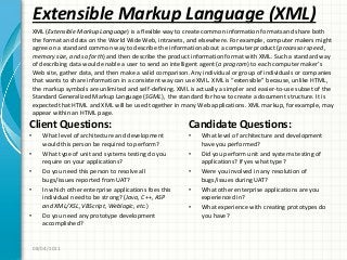 Extensible Markup Language (XML)
Client Questions:
• What level of architecture and development
would this person be required to perform?
• What type of unit and systems testing do you
require on your applications?
• Do you need this person to resolve all
bugs/issues reported from UAT?
• In which other enterprise applications foes this
individual need to be strong? (Java, C++, ASP
and XML/XSL, VBScript, Weblogic, etc.)
• Do you need any prototype development
accomplished?
Candidate Questions:
• What level of architecture and development
have you performed?
• Did you perform unit and systems testing of
applications? If yes what type?
• Were you involved in any resolution of
bugs/issues during UAT?
• What other enterprise applications are you
experienced in?
• What experience with creating prototypes do
you have?
08/04/2011
XML (Extensible Markup Language) is a flexible way to create common information formats and share both
the format and data on the World Wide Web, intranets, and elsewhere. For example, computer makers might
agree on a standard common way to describe the information about a computer product (processor speed ,
memory size, and so forth) and then describe the product information format with XML. Such a standard way
of describing data would enable a user to send an intelligent agent (a program) to each computer maker’s
Web site, gather data, and then make a valid comparison. Any individual or group of individuals or companies
that wants to share information in a consistent way can use XML. XML is “extensible” because, unlike HTML,
the markup symbols are unlimited and self-defining. XML is actually a simpler and easier-to-use subset of the
Standard Generalized Markup Language (SGML), the standard for how to create a document structure. It is
expected that HTML and XML will be used together in many Web applications. XML markup, for example, may
appear within an HTML page.
 