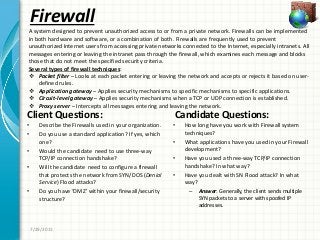 Firewall
Client Questions:
• Describe the Firewalls used in your organization.
• Do you use a standard application? If yes, which
one?
• Would the candidate need to use three-way
TCP/IP connection handshake?
• Will the candidate need to configure a firewall
that protects the network from SYN/DOS (Denial
Service) Flood attacks?
• Do you have ‘DMZ’ within your firewall/security
structure?
Candidate Questions:
• How long have you work with Firewall system
techniques?
• What applications have you used in your Firewall
development?
• Have you used a three-way TCP/IP connection
handshake? In what way?
• Have you dealt with SN Flood attack? In what
way?
– Answer: Generally, the client sends multiple
SYN packets to a server with spoofed IP
addresses.
7/29/2011
A system designed to prevent unauthorized access to or from a private network. Firewalls can be implemented
in both hardware and software, or a combination of both. Firewalls are frequently used to prevent
unauthorized Internet users from accessing private networks connected to the Internet, especially intranets. All
messages entering or leaving the intranet pass through the firewall, which examines each message and blocks
those that do not meet the specified security criteria.
Several types of firewall techniques:
 Packet filter – Looks at each packet entering or leaving the network and accepts or rejects it based on user-
defined rules.
 Application gateway – Applies security mechanisms to specific mechanisms to specific applications.
 Circuit-level gateway – Applies security mechanisms when a TCP or UDP connection is established.
 Proxy server – Intercepts all messages entering and leaving the network.
 