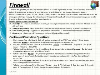 Firewall
Continued Candidate Questions:
7/29/2011
A system designed to prevent unauthorized access to or from a private network. Firewalls can be implemented
in both hardware and software, or a combination of both. Firewalls are frequently used to prevent
unauthorized Internet users from accessing private networks connected to the Internet, especially intranets. All
messages entering or leaving the intranet pass through the firewall, which examines each message and blocks
those that do not meet the specified security criteria.
Several types of firewall techniques:
 Packet filter – Looks at each packet entering or leaving the network and accepts or rejects it based on user-
defined rules.
 Application gateway – Applies security mechanisms to specific mechanisms to specific applications.
 Circuit-level gateway – Applies security mechanisms when a TCP or UDP connection is established.
 Proxy server – Intercepts all messages entering and leaving the network.
• Have you configured a firewall that will protect a network from SYN Flood attacks? If yes, please
elaborate. Answer – They should be using checkpoint configure SYN defender, etc.
• Describe a normal TCP/IP connection termination. Answer – Should be client – FIN, server – ACK of FIN.
Server – FIN, client – ACK of FIN.
• What should the last rule in the firewall be and how should it be configured? Answer – The last rule is
the clean-up rule and should reject/drop all traffic.
• What is a tunnel? Answer – A type of encryption that make the connection from one point to the other
point secure. A tunnel is called virtual because it cannot be accessed from the rest of the Internet based
connection.
• What is IPSec? Answer – A standards-based Protocol that provides privacy, integrity, and authenticity to data
that is transferred across a network.
• What are seven layers of the OSI model? Answer – Layer 1: Physical, Layer 2: Data Link, Layer 3: Network,
Layer 4: Transport, Layer 5: Session, Layer 6: Presentation, Layer 7: Application.
 