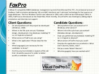 FoxPro
Client Questions:
• On what platform will the project be developed
(Windows, UNIX)
• Where in the life cycle are you? Database
design, development. Any database modeling? If
so, is it logical or physical?
• What version of FoxPro are you using?
• What is the application? Please describe the
size.
• What language(s) are necessary for the
candidate to know?
• Are they any more details or aspects of the ask
that I should be aware of in order to better
qualify a candidate for you?
Candidate Questions:
• What platform have you worked on? If
Windows, what version?
• Where in the life cycle have you worked?
(Database design, development)
• Have you performed any database modeling? If
so, is it logical or physical?
• What version of FoxPro have you used?
• Describe the application you worked on. What
size? Columns, tables, rows?
• Did you create Tables? Macros?
• What language(s) have you worked with?
7/29/2011
A dBase IV compatible DBMS (database management system) from Microsoft for PC’s. An enhanced version of
FoxBase, FoxPro includes windowing, SQL and QBC interfaces and ‘rushmore’ technology for fast queries on
large databases. The first Windows version was released in 1993, with a UNIX version following in 1994. In
1996, FoxPro was introduced on the PowerMac. Most recently, Visual FoxPro was developed, adding object
orientation and client/server support.
 