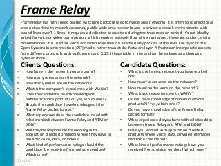 Frame Relay
Clients Questions:
• How large is the network you are using?
• How many users are on the network?
• How many nodes are on the network?
• What is the company’s experience with WAN’s?
• Does the candidate need knowledge of
communications products? If yes, which ones?
• Should the candidate have knowledge of the
Frame Relay packet format?
• What experience does the candidate need with
relationships between Frame Relay and ATM or
ISDN?
• Will they be responsible for working with
application directed products where they have to
consider voice, data, or video?
• What kind of performance ratings should the
candidate be receiving from outside vendors?
Which ones?
Candidate Questions:
• What is the largest network you have worked
on?
• How many users were on the network?
• How many nodes were on the network?
• What is your experience with WAN’s?
• Do you have knowledge of communications
products? If yes, which ones?
• Do you have knowledge of the Frame Relay
packet format?
• What experience do you have with relationships
between Frame Relay and ATM and ISDN?
• Have you worked with application directed
products where voice, data, or video interfaces
had to be considered?
• What kind of performance ratings have you
received from outside vendors? Which ones?
7/29/2011
Frame Relay is a high speed packed switching protocol used for wide area networks. It is often to connect local
area networks with major backbones, public wide area networks and in private network environments with
leased lines over T-1 lines. It requires a dedicated connection during the transmission period. It’s not ideally
suited for voice or video transmission, which requires a steady flow of transmissions. However, under certain
circumstances, it is used for voice and video transmission. Frame Relay packets at the data link layer of the
Open Systems Interconnection (OSI) model rather than at the Network layer. A frame can incorporate packets
from different protocols such as Ethernet and X.25. It is variable in size and can be as large as a thousand
bytes or more.
 