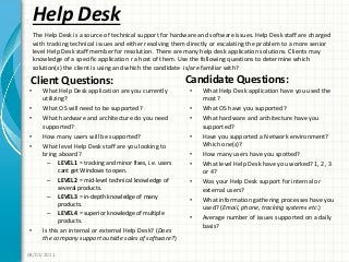 Help Desk
Client Questions:
• What Help Desk application are you currently
utilizing?
• What OS will need to be supported?
• What hardware and architecture do you need
supported?
• How many users will be supported?
• What level Help Desk staff are you looking to
bring aboard?
– LEVEL 1 = tracking and minor fixes, i.e. users
cant get Windows to open.
– LEVEL 2 = mid-level technical knowledge of
several products.
– LEVEL 3 = in-depth knowledge of many
products.
– LEVEL 4 = superior knowledge of multiple
products.
• Is this an internal or external Help Desk? (Does
the company support outside sales of software?)
Candidate Questions:
• What Help Desk application have you used the
most?
• What OS have you supported?
• What hardware and architecture have you
supported?
• Have you supported a Network environment?
Which one(s)?
• How many users have you spotted?
• What level Help Desk have you worked? 1, 2, 3
or 4?
• Was your Help Desk support for internal or
external users?
• What information gathering processes have you
used? (Email, phone, tracking systems etc.)
• Average number of issues supported on a daily
basis?
08/02/2011
The Help Desk is a source of technical support for hardware and software issues. Help Desk staff are charged
with tracking technical issues and either resolving them directly or escalating the problem to a more senior
level Help Desk staff member for resolution. There are many help desk application solutions. Clients may
knowledge of a specific application r a host of them. Use the following questions to determine which
solution(s) the client is using and which the candidate is/are familiar with?
 