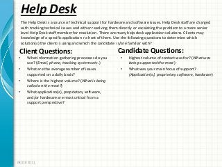 Help Desk
Client Questions:
• What information gathering processes do you
use? (Email, phone, tracking systems etc.)
• What are the average number of issues
supported on a daily basis?
• Where is the highest volume? (What is being
called on the most?)
• What application(s), proprietary software,
and/or hardware are most critical from a
support perspective?
Candidate Questions:
• Highest volume of contact was for? (What was
being supported the most)
• What was your main focus of support?
(Application(s), proprietary software, hardware)
08/02/2011
The Help Desk is a source of technical support for hardware and software issues. Help Desk staff are charged
with tracking technical issues and either resolving them directly or escalating the problem to a more senior
level Help Desk staff member for resolution. There are many help desk application solutions. Clients may
knowledge of a specific application r a host of them. Use the following questions to determine which
solution(s) the client is using and which the candidate is/are familiar with?
 