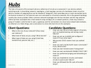 Hubs
Client Questions:
• What is the size of your network? (How many
user stations?)
• What kind of Hubs are you using? What brands?
• What type of Hubs are you using? (Intel hub,
modular hub, passive hub, etc.)
Candidate Questions:
• Have you ever done remote support of routers,
such as troubleshooting and solving router
failures?
• Have you set up, installed and configured
routers? If yes, what type?
• What series CISCO routers have you worked
with?
• Have you every worked with router commands?
If yes, which ones?
• Have you ever tested routers? Using what?
• Have you ever worked with ENABLE? DLCI? CIR?
• Have you performed pinging and telenetting on
routers?
• Have you troubleshot circuitry and tested
circuits to spot router failure?
• Have you followed the life cycle of trouble
ticket?
8/02/2011
The hub is the point of the network where a collection of circuits are connected. It can also be called a
switching node. In describing network, topologies, a hub topology consists of a backbone (main circuit) to
which a number of outgoing lines can be attached (“dropped”), each providing one or more connection ports
for devices to attach to. For Internet users not connected to a local area network, this is the general topology
used by the access provider. Other common network topologies are the bus network and the ring network.
(Either of these could feed into a hub network using a bridge.) As a network product, a hub may include a
group of modern cards for dial-in users, a gateway card for connections to a local area network (for example,
an Ethernet or a Token Ring), and a connection to a line (the main line in this example).
 