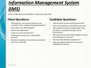 Information Management System
(IMS)
Client Questions:
• What platform and version of MVS are you
running? Is this a multiprocessing environment?
• How large is your IMS database?
• What is the application?
• Is this an on-line environment?
• Will data be shared across multiple MVS
systems?
• Should the candidate have previous experience
with CICS or IMS DB?
Candidate Questions:
• How long have you been working with IMS?
• How much experience with MVS do you have?
• What platforms have you worked with? Have
you work in a multiprocessing or online-
environment?
• What was the size of the IMS databases that you
have worked on in the past?
• What were the database applications?
• Have you worked with data shared across
multiple MVS systems?
08/02/2011
IMS is an IBM hierarchical DBMS for mainframes under MVS
 