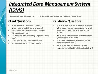 Integrated Data Management System
(IDMS)
Client Questions:
• What version of IDMS are you using?
• What platform and OS are you running?
• How large is your IDMS database? (memory,
tables, columns, rows)
• Will the candidate be reading diagrams? Which
type?
• What type of Case Tools will they use?
• Will they utilize the SQL option in IDMS?
Candidate Questions:
• How long have you been working with IDMS?
• What version are you currently using or what
was the most recent version on which you
worked?
• What was the size of the IDMS databases that
you worked on in the past?
• How much experience do you have reading
diagrams? Which ones?
• What types of case tools have you used?
• Have you ever utilized the SQL option in IDMS?
08/02/2011
IDMS is a relational database from Computer Associates that runs on minis and mainframes.
 