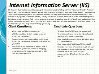 Internet Information Server (IIS)
Client Questions:
• What version of IIS are you running?
• Will the candidate install, configure and/or
administer the server?
• Are you looking for the candidate to build and
administer the Website, or create Web pages for
your site?
• How much in-house expertise do you have in
the following Microsoft tools? FrontPage (if
creating pages for Websites), ActiveX, or ASP
(for Web development)?
Candidate Questions:
• What version(s) of IIS have you supported?
• To what extent have you installed, configured
and/or administered the server?
• Have you built or administered Websites using
IIS? Please explain.
• Have you created Web Pages? Using what?
• Describe your level of expertise in ActiveX and
ASP. How long have you worked with the tools?
On what size teams? How did your
responsibilities differ from the rest of the
team’s?
08/02/2011
IIS (Internet Information Server) is a group of Internet servers (including a Web or Hypertext Transfer Protocol
server and a File Transfer Protocol server) with additional capabilities for Microsoft’s Windows NT and Windows
2000 Server operating systems. IIS is Microsoft’s entry to compete in the Internet server market that is also
addressed by Apache, Sun Microsystems, O’Reilly, and others. With IIS, Microsoft includes a set of programs for
building and administering Web sites, a search engine, and supporting for writing Web-based applications that
access databases. Microsoft points out that IIS is tightly integrated with the Windows NT and 2000 Servers in a
number of ways, resulting in fasted Web page serving.
 