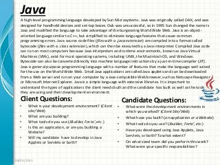 Java
Client Questions:
• What is your development environment? (Client
site/Web)
• What are you building?
• What tools do you use (JBuilder, Forte’, etc.)
• Is this an application, or are you building a
Website?
• Will my candidate have to develop in Java
Applets or Servlets or both?
Candidate Questions:
• What were the development environments in
which you worked? (Client Site/Web)
• What have you built? (an application or a Website)
• What tools do you use? (Jbuilder, Forte’, etc.)
• Have you developed using Java Applets, Java
Servlets, or both? To what extent?
• On what sized team did you perform this work?
What were your specific responsibilities?
08/03/2011
A high-level programming language developed by Sun Microsystems. Java was originally called OAK, and was
designed for handheld devices and set-top boxes. Oak was unsuccessful, so in 1995 Sun changed the name is
Java and modified the language to take advantage of the burgeoning World Wide Web. Java is an object-
oriented language similar to C++, but simplified to eliminate language features that cause common
programming errors. Java source code files (files with a .java extension) are compiled into a format called
bytecode (files with a .class extension), which can then be executed by a Java interpreter. Compiled Java code
can run on most computers because Java interpreters and runtime environments, known as Java Virtual
Machines (VMs), exist for most operating systems, including UNIX, the Macintosh OS, and Windows.
Bytecode can also be converted directly into machine language instructions by a just-in-time compiler (JIT).
Java is general purpose programming language with a number of features that make the language well suited
for the use on the World Wide Web. Small Java applications are called Java applets and can be downloaded
from a Web server and run on your computer by a Java-compatible Web browser, such as Netscape Navigator
or Microsoft Internet Explorer. Java is a simple language with extensive libraries. It is important to
understand the types of applications the client needs built and the candidate has built as well as the tools
they are using and their development environment.
 