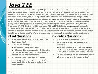 Java 2 EE
Client Questions:
• What is your development environment? (Client
Side? Server Side?)
• What are you building?
• What tools are you currently using?
• Will the candidate be required to link Enterprise
Information Systems (ERPs), packaged financial
applications, or CRM applications?
• Will the candidate be required to interface
existing applications and systems, bringing those
same capabilities to the web, to cell phones,
and to devices?
Candidate Questions:
• How long have you worked with J2EE?
• What have you built? (an application or a
Website?)
• Which of the following technologies have you
used in J2EE (EJB, JSP, Java Servlets, JNDI, JTA,
CORBA, XML)? Describe your accomplishments.
• On what sized team did you perform this work?
What were your specific responsibilities?
08/03/2011
JavaTM 2 Platform, Enterprise Edition (J2EETM) is a set of coordinated specifications and practices that
together enable solutions for developing, deploying, and managing multi-tier server-centric applications.
Building on the JavaTM 2 Platform, Standard Edition (J2SETM), J2EE adds the capabilities necessary to provide
complete, stable, secure, and fast Java platform to the enterprise level. It provides value by significantly
reducing the cost and complexity of developing and deploying multi-tier solutions, resulting in services that
can be rapidly deployed and easily enhanced. The primary technologies in J2EE are: Enterprise JavaBeans
(EJBs), JavaServer Pages (JSPs), Java Servlets, the Java Naming and Directory Interface (JNDI), the Java
Transaction API (JTA), CORBA, the JDBC data access API, and XML. EJB technology provides the scalable
architecture for executing business logic in a distributed computing environment. J2EE makes the life of an
enterprise developer easier by combining the EJB component architecture with other enterprise technologies
to solutions on the Java platform for seamless development and deployment of server side applications.
 