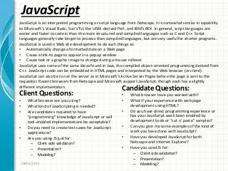 JavaScript
Client Questions:
• What browser are you using?
• What kind of JavaScripting is needed?
• Are candidate s required to have
“programming” knowledge of JavaScript or will
tool-enabled implementations be acceptable?
• Do you need to create test cases for JavaScript
applications?
• Are you using JS just for:
– Client side validation?
– Presentation?
– Modeling?
Candidate Questions:
• What browser have you worked with?
• What if your experience with web page
development using HTML?
• Do you have direct programming experience or
has your JavaScript work been enabled by
development tools or “cut n’ paste” samples?
• Can you give me some examples of the kind of
work you have done with JavaScript?
• Have you developed JavaScript for both
Netscape and Internet Explorer?
• Have you used JS for:
– Client side validation?
– Presentation?
– Modeling?08/03/2011
JavaScript is an interpreted programming or script language from Netscape. It is somewhat similar in capability
to Microsoft’s Visual Basic, Sun’s Tcl, the UNIX-derived Perl, and IBM’s REX. In general, script languages are
easier and faster to code in than the more structured and compiled languages such as C and C++. Script
languages generally take longer to process than compiled languages, but are very useful for shorter programs.
JavaScript is used in Web site development to do such things as:
• Automatically change a formatted date on a Web page
• Cause a link-to page to appear in a popup window
• Cause text or a graphic image to change during a mouse rollover
JavaScript uses some of the same ideas found in Java, the compiled object-oriented programming derived from
C++. JavaScript code can be embedded in HTML pages and interpreted by the Web browser (or client).
JavaScript can also be run at the server as in Microsoft’s Active Server Pages before the page is sent to the
requestor. Recent browsers from Netscape and Microsoft support JavaScript, though each has a slightly
different implementation.
 