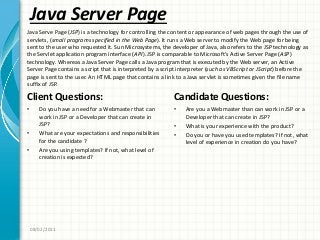 Java Server Page
Client Questions:
• Do you have a need for a Webmaster that can
work in JSP or a Developer that can create in
JSP?
• What are your expectations and responsibilities
for the candidate ?
• Are you using templates? If not, what level of
creation is expected?
Candidate Questions:
• Are you a Webmaster than can work in JSP or a
Developer that can create in JSP?
• What is your experience with the product?
• Do you or have you used templates? If not, what
level of experience in creation do you have?
08/02/2011
Java Serve Page (JSP) is a technology for controlling the content or appearance of web pages through the use of
servlets, (small programs specified in the Web Page). It runs a Web server to modify the Web page for being
sent to the user who requested it. Sun Microsystems, the developer of Java, also refers to the JSP technology as
the Servlet application program interface (API). JSP is comparable to Microsoft’s Active Server Page (ASP)
technology. Whereas a Java Server Page calls a Java program that is executed by the Web server, an Active
Server Page contains a script that is interpreted by a script interpreter (such as VBScript or JScript) before the
page is sent to the user. An HTML page that contains a link to a Java servlet is sometimes given the file name
suffix of JSP.
 