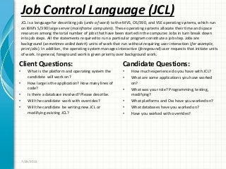 Job Control Language (JCL)
Client Questions:
• What is the platform and operating system the
candidate will work on?
• How large is the application? How many lines of
code?
• Is there a database involved? Please describe.
• Will the candidate work with overrides?
• Will the candidate be writing new JCL or
modifying existing JCL?
Candidate Questions:
• How much experience do you have with JCL?
• What are some applications you have worked
on?
• What was your role? Programming, testing,
modifying?
• What platforms and Oss have you worked on?
• What databases have you worked on?
• Have you worked with overrides?
7/29/2011
JCL is a language for describing job (units of work) to the MVS, OS/390, and VSE operating systems, which run
on IBM’s S/390 large server (mainframe computers). These operating systems allocate their time and space
resources among the total number of jobs that have been started in the computer. Jobs in turn break down
into job steps. All the statements required to run a particular program constitute a job step. Jobs are
background (sometimes called batch) units of work that run without requiring user interaction (for example,
print jobs). In addition, the operating system manages interactive (foreground) user requests that initiate units
of work. In general, foreground work is given priority over background work.
 