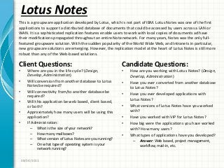 Lotus Notes
Client Questions:
• Where are you in the life cycle? (Design,
Develop, Administration)
• Will conversion from another database to Lotus
Notes be required?
• Will connectivity from/to another database be
required?
• Will this application be web based, client based,
or both?
• Approximately how many users will be using this
application?
• If Administration:
– What is the size of your network?
– How many mailboxes?
– What version of Lotus Notes are you running?
– On what type of operating system is your
network running?
Candidate Questions:
• How are you working with Lotus Notes? (Design,
Develop, Administration)
• Have you ever converted from another database
to Lotus Notes?
• Have you ever developed applications with
Lotus Notes?
• What versions of Lotus Notes have you worked
with?
• Have you worked with VIP for Lotus Notes?
• How big were the applications you have worked
with? How many users?
• What types of applications have you developed?
– Answer: Web based, project management,
workflow, mail-in, etc.
08/04/2011
This is a groupware application developed by Lotus, which is not part of IBM. Lotus Notes was one of the first
applications to support a distributed database of documents that could be accessed by users across a LAN or
WAN. It is a sophisticated replication features enable users to work with local copies of documents ad have
their modifications propagated throughout an entire Note network. For many years, Notes was the only full-
featured groupware solution. With the sudden popularity of the World Wide Web, and Intranets in particular,
new groupware solutions are emerging. However, the replication model at the heart of Lotus Notes is still more
robust than any of the Web-based solutions.
 