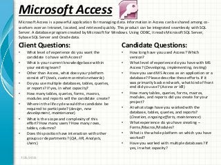 Microsoft Access
Client Questions:
• What level of experience do you want the
candidate to have with Access?
• What is your current knowledge base within
your existing team?
• Other than Access, what does your platform
consist of? (tools, custom controls networks)
• Do you use multiple databases, tables, queries,
or reports? If yes, in what capacity?
• How many tables, queries, forms, macros,
modules and reports will the candidate create?
• Where in the life cycle would the candidate be
required to participate? (design, new
development, maintenance)
• What is the scope and complexity of this
effort? How many users? How many rows,
tables, columns?
• Does this position have interaction with other
groups or departments? (QA, HR, Analysts,
Users)
Candidate Questions:
• How long have you used Access? Which
version?
• What level of experience do you have with MS
Access? (Developing, implementing, testing)
• Have you used MS Access as an application or a
database? Please describe these efforts. If it
was primarily back end work, what kind of front
end did you use? (Access or VB)
• How many tables, queries, forms, macros,
modules, and reports did you create for your
project?
• At what stage have you worked with the
database, tables, queries, and reports?
(Creation, ongoing efforts, maintenance)
• What experience do you have creating –
Forms/Macros/Modules?
• What is the whole platform on which you have
worked?
• Have you worked with multiple databases? If
yes, in what capacity?
Microsoft Access is a powerful application for managing data. Information in Access can be shared among co-
workers over an Intranet, located, and retrieved quickly. This product can be integrated seamlessly with SQL
Server. A database program created by Microsoft for Windows. Using ODBC, it reads Microsoft SQL Server,
Sybase SQL Server and Oracle data.
7/25/2011
 