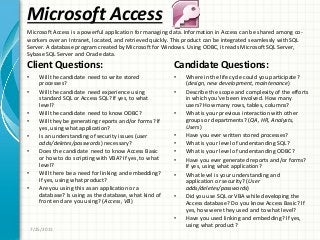 Microsoft Access
Client Questions:
• Will the candidate need to write stored
processes?
• Will the candidate need experience using
standard SQL or Access SQL? If yes, to what
level?
• Will the candidate need to know ODBC?
• Will they be generating reports and/or forms? If
yes, using what application?
• Is an understanding of security issues (user
adds/deletes/passwords) necessary?
• Does the candidate need to know Access Basic
or how to do scripting with VBA? If yes, to what
level?
• Will there be a need for linking and embedding?
If yes, using what product?
• Are you using this as an application or a
database? Is using as the database, what kind of
front end are you using? (Access, VB)
Candidate Questions:
• Where in the life cycle could you participate?
(design, new development, maintenance)
• Describe the scope and complexity of the efforts
in which you’ve been involved. How many
users? How many rows, tables, columns?
• What is your previous interaction with other
groups or departments? (QA, HR, Analysts,
Users)
• Have you ever written stored processes?
• What is your level of understanding SQL?
• What is your level of understanding ODBC?
• Have you ever generated reports and/or forms?
If yes, using what application?
• What level is your understanding and
application or security? (User
adds/deletes/passwords)
• Did you use SQL or VBA while developing the
Access database? Do you know Access Basic? If
yes, how were they used and to what level?
• Have you used linking and embedding? If yes,
using what product?
7/25/2011
Microsoft Access is a powerful application for managing data. Information in Access can be shared among co-
workers over an Intranet, located, and retrieved quickly. This product can be integrated seamlessly with SQL
Server. A database program created by Microsoft for Windows. Using ODBC, it reads Microsoft SQL Server,
Sybase SQL Server and Oracle data.
 