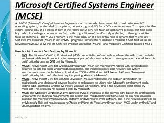 Microsoft Certified Systems Engineer
(MCSE)
An MCSE (Microsoft Certified Systems Engineer) is someone who has passed Microsoft Windows NT
operating system, related desktop systems, networking, and MS Back Office server exams. To prepare for the
exams, courses must be taken at any of the following: A certified training company location, certified local
high school or college courses, or self-study through Microsoft’s self-study Web site, or through certified
training materials. The MCSE program is the most popular of a set of training programs that Microsoft
Certified Professional (MCP). In other MCP programs, certifications include a Microsoft Certified Solution
Developer (MCSD), a Microsoft Certified Product Specialist (MCPS), or a Microsoft Certified Trainer (MCT).
Here is a list of current Certifications by Microsoft:
• MCP: The Microsoft Certified Professional (MCP) credential is professionals who have the skills to successfully
implement a Microsoft product or technology as part of a business solution in an organization. You achieve this
certification by passing ONE test by Microsoft.
• MCSA: The Microsoft Certified Systems Administrator (MCSA) on Microsoft Windows 2000 certification is
designed for professionals who implement manage, and troubleshoot existing network and system
environments based on the Microsoft Windows 2000 and Windows .NET Server platforms. The newest
certification by Microsoft; this test requires passing 4 tests by Microsoft.
• MCSD: The Microsoft Certified Solution Developer (MSCD) credential is the premier certification for
professionals who design and develop leading-edge business solutions with Microsoft development tools,
technologies, platforms, and the Microsoft windows architecture. This is the developer certification by
Microsoft. This test requires passing 4 tests by Microsoft.
• MCSE: The Microsoft Certified Systems Engineer (MCSE) credential is the premier certification for professionals
who analyze the business requirements and design and implement the infrastructure for business solutions
based on the Microsoft Windows 2000 platform and Microsoft server software. This is the network certification
by Microsoft. This test requires passing 7 tests by Microsoft. You currently can be an MCSE under by the NT and
2000 Operating systems.
08/05/2011
 