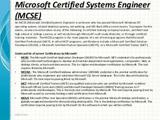 Microsoft Certified Systems Engineer
(MCSE)
An MCSE (Microsoft Certified Systems Engineer) is someone who has passed Microsoft Windows NT
operating system, related desktop systems, networking, and MS Back Office server exams. To prepare for the
exams, courses must be taken at any of the following: A certified training company location, certified local
high school or college courses, or self-study through Microsoft’s self-study Web site, or through certified
training materials. The MCSE program is the most popular of a set of training programs that Microsoft
Certified Professional (MCP). In other MCP programs, certifications include a Microsoft Certified Solution
Developer (MCSD), a Microsoft Certified Product Specialist (MCPS), or a Microsoft Certified Trainer (MCT).
Continued list of current Certifications by Microsoft:
• MCAD: The Microsoft Certified Application Developer (MCAD) for Microsoft .NET credential is for professionals
who use Microsoft technologies to develop and maintain department-level applications, components, Web, or
desktop clients, or back-end data services. This is a higher end developer certification by Microsoft. This test
requires 4 tests by Microsoft.
• MCDBA : The Microsoft Certified Database administrator (MCDBA) credential is the premier certification for
professionals who implement and administer Microsoft SQL Server databases. This is the dba certification by
Microsoft. This test requires passing 4 test by Microsoft.
• MCT: Microsoft Certified Trainers (MCTs) are qualified instructors who are certified by Microsoft to deliver
Microsoft Official Curriculum (MOC) and Microsoft Developer Network (MSDN) Training courses to IT
professionals and developers. This is the instructor certification by Microsoft. This test requires passing 1 test by
Microsoft as well as currently holding a valid certification from Microsoft.
• MOUS: Microsoft Office User Specialist (MOUS) certification is the premier Microsoft desktop certification, a
globally recognized standard for demonstrating desktop skills. This is the desktop certification by Microsoft. This
certification requires passing 1 test by Microsoft for the software in which you will be certified.
08/05/2011
 