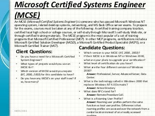 Microsoft Certified Systems Engineer
(MCSE)
An MCSE (Microsoft Certified Systems Engineer) is someone who has passed Microsoft Windows NT
operating system, related desktop systems, networking, and MS Back Office server exams. To prepare
for the exams, courses must be taken at any of the following: A certified training company location,
certified local high school or college courses, or self-study through Microsoft’s self-study Web site, or
through certified training materials. The MCSE program is the most popular of a set of training
programs that Microsoft Certified Professional (MCP). In other MCP programs, certifications include a
Microsoft Certified Solution Developer (MCSD), a Microsoft Certified Product Specialist (MCPS), or a
Microsoft Certified Trainer (MCT).
08/05/2011
Client Questions:
• Do you have a need for a Microsoft Certified
System Engineer?
• What types of projects would you use an
MCSE for?
• Which version of MCSE would you require
(NT, 2000, 2003) for this candidate to have?
• Do you have any MCSE’s on your staff now? If
so, how many?
Candidate Questions:
• Which version is your MCSE (NT, 2000, 2003)?
• If their MCSE is in Windows NT or Windows 2000,
what are your plans to upgrade your certification?
• What level of certification do you have?
• What are the four different versions of Windows
2000?
Answer: Professional, Server, Advanced Server, Data
Center.
• What is the technology called in Windows 2000 that
replaces Windows NT 4.0 Domains?
Answer: Active Directory
• What does RPC stand for?
Answer: Remote Procedure Call.
• What is a Roaming User Profile?
Answer: Roaming user profiles perform the same
function as local user profiles. Difference is that
roaming profiles are accessed over the network from a
central location instead of on a locally accessed
 